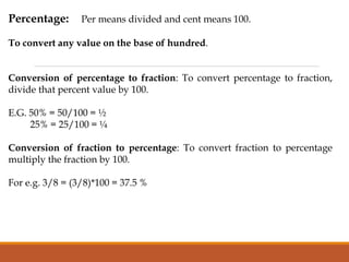 Percentage: Per means divided and cent means 100.
To convert any value on the base of hundred.
Conversion of percentage to fraction: To convert percentage to fraction,
divide that percent value by 100.
E.G. 50% = 50/100 = ½
25% = 25/100 = ¼
Conversion of fraction to percentage: To convert fraction to percentage
multiply the fraction by 100.
For e.g. 3/8 = (3/8)*100 = 37.5 %
 
