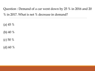 Question : Demand of a car went down by 25 % in 2016 and 20
% in 2017. What is net % decrease in demand?
(a) 45 %
(b) 40 %
(c) 50 %
(d) 60 %
 