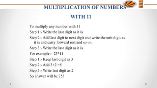MULTIPLICATION OF NUMBERS
WITH 11
To multiply any number with 11
Step 1:- Write the last digit as it is
Step 2:- Add last digit to next digit and write the unit digit as
it is and carry forward rest and so on
Step 3:- Write the last digit as it is
For example :- 23*11
Step 1:- Keep last digit as 3
Step 2:- Add 3+2 =5
Step 3:- Write last digit as 2
So answer will be 253
 