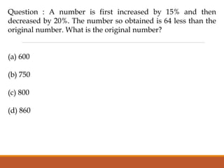 Question : A number is first increased by 15% and then
decreased by 20%. The number so obtained is 64 less than the
original number. What is the original number?
(a) 600
(b) 750
(c) 800
(d) 860
 