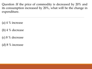 Question :If the price of commodity is decreased by 20% and
its consumption increased by 20%, what will be the change in
expenditure.
(a) 4 % increase
(b) 4 % decrease
(c) 8 % decrease
(d) 8 % increase
 