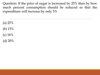 Question: If the price of sugar is increased by 25% then by how
much percent consumption should be reduced so that the
expenditure will increase by only 5%
(a) 25%
(b) 15%
(c) 16%
(d) 20%
 