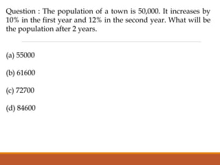 Question : The population of a town is 50,000. It increases by
10% in the first year and 12% in the second year. What will be
the population after 2 years.
(a) 55000
(b) 61600
(c) 72700
(d) 84600
 