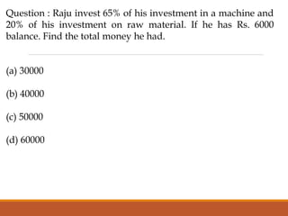 Question : Raju invest 65% of his investment in a machine and
20% of his investment on raw material. If he has Rs. 6000
balance. Find the total money he had.
(a) 30000
(b) 40000
(c) 50000
(d) 60000
 