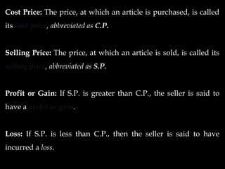 Cost Price: The price, at which an article is purchased, is called
its cost price, abbreviated as C.P.
Selling Price: The price, at which an article is sold, is called its
selling price, abbreviated as S.P.
Profit or Gain: If S.P. is greater than C.P., the seller is said to
have a profit or gain.
Loss: If S.P. is less than C.P., then the seller is said to have
incurred a loss.
 