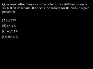 Questions: Alfred buys an old scooter for Rs. 4700 and spends
Rs. 800 on its repairs. If he sells the scooter for Rs. 5800, his gain
percent is
[A] 6/19%
[B] 6/11%
[C] 60/11%
[D] 38/11%
 