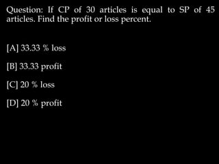 Question: If CP of 30 articles is equal to SP of 45
articles. Find the profit or loss percent.
[A] 33.33 % loss
[B] 33.33 profit
[C] 20 % loss
[D] 20 % profit
 