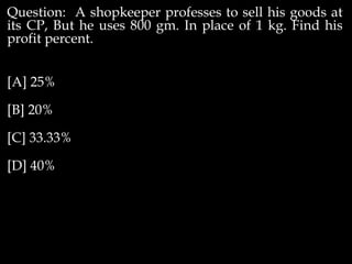 Question: A shopkeeper professes to sell his goods at
its CP, But he uses 800 gm. In place of 1 kg. Find his
profit percent.
[A] 25%
[B] 20%
[C] 33.33%
[D] 40%
 