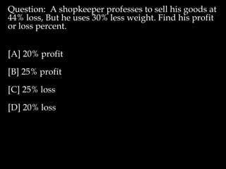 Question: A shopkeeper professes to sell his goods at
44% loss, But he uses 30% less weight. Find his profit
or loss percent.
[A] 20% profit
[B] 25% profit
[C] 25% loss
[D] 20% loss
 