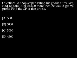 Question: A shopkeeper selling his goods at 7% loss.
Had he sold it for Rs.800 more then he would get 9%
profit. Find the CP of that article.
[A] 500
[B] 6000
[C] 5000
[D] 4500
 
