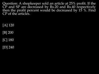 Question: A shopkeeper sold an article at 25% profit. If the
CP and SP are decreased by Rs.20 and Rs.40 respectively
then the profit percent would be decreased by 15 %. Find
CP of the articles.
[A] 120
[B] 200
[C] 180
[D] 240
 