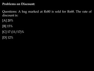 Problems on Discount:
Questions: A bag marked at Rs80 is sold for Rs68. The rate of
discount is:
[A] 20%
[B] 15%
[C] 17 (11/17)%
[D] 12%
 