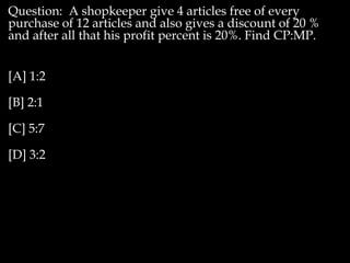 Question: A shopkeeper give 4 articles free of every
purchase of 12 articles and also gives a discount of 20 %
and after all that his profit percent is 20%. Find CP:MP.
[A] 1:2
[B] 2:1
[C] 5:7
[D] 3:2
 