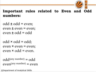 How to find whether a no is Prime or not
Important rules related to Even and Odd
numbers:
odd ± odd = even;
even ± even = even;
even ± odd = odd
odd × odd = odd;
even × even = even;
even × odd = even.
odd(any number) = odd
even(any number) = even
 