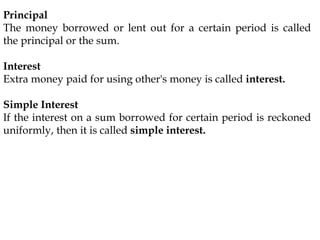 Principal
The money borrowed or lent out for a certain period is called
the principal or the sum.
Interest
Extra money paid for using other's money is called interest.
Simple Interest
If the interest on a sum borrowed for certain period is reckoned
uniformly, then it is called simple interest.
 