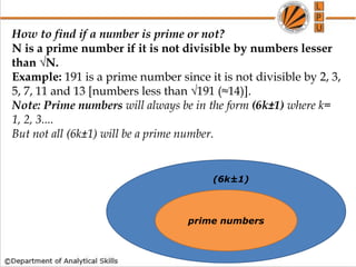 How to find if a number is prime or not?
N is a prime number if it is not divisible by numbers lesser
than √N.
Example: 191 is a prime number since it is not divisible by 2, 3,
5, 7, 11 and 13 [numbers less than √191 (≈14)].
Note: Prime numbers will always be in the form (6k±1) where k=
1, 2, 3....
But not all (6k±1) will be a prime number.
prime numbers
(6k±1)
 