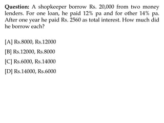 Question: A shopkeeper borrow Rs. 20,000 from two money
lenders. For one loan, he paid 12% pa and for other 14% pa.
After one year he paid Rs. 2560 as total interest. How much did
he borrow each?
[A] Rs.8000, Rs.12000
[B] Rs.12000, Rs.8000
[C] Rs.6000, Rs.14000
[D] Rs.14000, Rs.6000
 