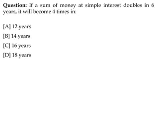 Question: If a sum of money at simple interest doubles in 6
years, it will become 4 times in:
[A] 12 years
[B] 14 years
[C] 16 years
[D] 18 years
 