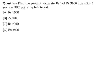 Question: Find the present value (in Rs.) of Rs.3000 due after 5
years at 10% p.a. simple interest.
[A] Rs.1500
[B] Rs.1800
[C] Rs.2000
[D] Rs.2500
 