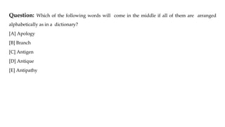 Question: Which of the following words will come in the middle if all of them are arranged
alphabetically as in a dictionary?
[A] Apology
[B] Branch
[C] Antigen
[D] Antique
[E] Antipathy
 