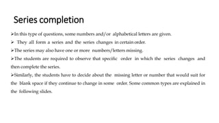 Series completion
➢In this type of questions, some numbers and/or alphabetical letters are given.
➢ They all form a series and the series changes in certain order.
➢The series may also have one or more numbers/letters missing.
➢The students are required to observe that specific order in which the series changes and
then complete the series.
➢Similarly, the students have to decide about the missing letter or number that would suit for
the blank space if they continue to change in some order. Some common types are explained in
the following slides.
 