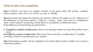 Tricks to solve series completion
Step 1: Observe are there any familiar numbers in the given series like primes numbers,
perfect squares, cubes and so on which are easy to identify.
Step 2: Calculate the differences between the numbers. Observe the pattern in the differences. If
the differences are growing rapidly it might be a square series, cube series or multiplicative
series. If the numbers are growing slowly, then it is an addition or subtraction series.
If the differences are not having any pattern then
1. It might be a double or triple series. Here every alternate number or every 3rd number form a
series
2.It might be a sum or average series. Here sum of two consecutive numbers gives 3rd number
or average of first two numbers give next number
Step 3: Sometimes number will be multiplied and will be added another number. So we need to
check those patterns.
 
