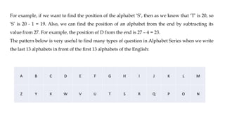 For example, if we want to find the position of the alphabet ‘S’, then as we know that ‘T’ is 20, so
‘S’ is 20 - 1 = 19. Also, we can find the position of an alphabet from the end by subtracting its
value from 27. For example, the position of D from the end is 27 – 4 = 23.
The pattern below is very useful to find many types of question in Alphabet Series when we write
the last 13 alphabets in front of the first 13 alphabets of the English:
A B C D E F G H I J K L M
Z Y X W V U T S R Q P O N
 