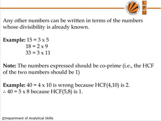 How to find whether a no is Prime or not
Any other numbers can be written in terms of the numbers
whose divisibility is already known.
Example: 15 = 3 x 5
18 = 2 x 9
33 = 3 x 11
Note: The numbers expressed should be co-prime (i.e., the HCF
of the two numbers should be 1)
Example: 40 = 4 x 10 is wrong because HCF(4,10) is 2.
∴ 40 = 5 x 8 because HCF(5,8) is 1.
 