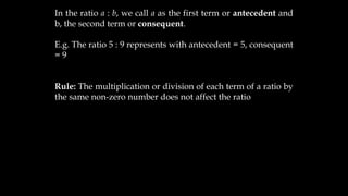 In the ratio a : b, we call a as the first term or antecedent and
b, the second term or consequent.
E.g. The ratio 5 : 9 represents with antecedent = 5, consequent
= 9
Rule: The multiplication or division of each term of a ratio by
the same non-zero number does not affect the ratio
 