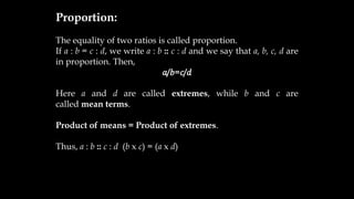 Proportion:
The equality of two ratios is called proportion.
If a : b = c : d, we write a : b :: c : d and we say that a, b, c, d are
in proportion. Then,
𝑎/𝑏=𝑐/𝑑
Here a and d are called extremes, while b and c are
called mean terms.
Product of means = Product of extremes.
Thus, a : b :: c : d (b x c) = (a x d)
 