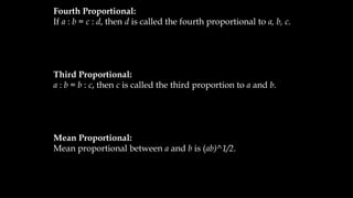 Fourth Proportional:
If a : b = c : d, then d is called the fourth proportional to a, b, c.
Third Proportional:
a : b = b : c, then c is called the third proportion to a and b.
Mean Proportional:
Mean proportional between a and b is (ab)^1/2.
 