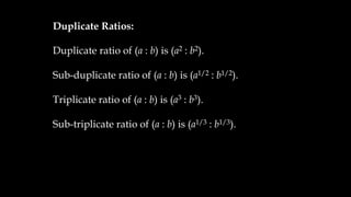 Duplicate Ratios:
Duplicate ratio of (a : b) is (a2 : b2).
Sub-duplicate ratio of (a : b) is (a1/2 : b1/2).
Triplicate ratio of (a : b) is (a3 : b3).
Sub-triplicate ratio of (a : b) is (a1/3 : b1/3).
 
