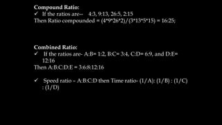 Compound Ratio:
✓ If the ratios are-- 4:3, 9:13, 26:5, 2:15
Then Ratio compounded = (4*9*26*2)/(3*13*5*15) = 16:25;
Combined Ratio:
✓ If the ratios are- A:B= 1:2, B:C= 3:4, C:D= 6:9, and D:E=
12:16
Then A:B:C:D:E = 3:6:8:12:16
✓ Speed ratio – A:B:C:D then Time ratio- (1/A): (1/B) : (1/C)
: (1/D)
 