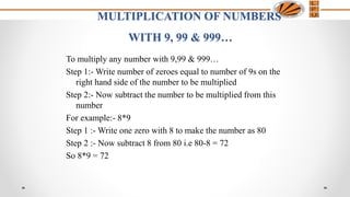 MULTIPLICATION OF NUMBERS
WITH 9, 99 & 999…
To multiply any number with 9,99 & 999…
Step 1:- Write number of zeroes equal to number of 9s on the
right hand side of the number to be multiplied
Step 2:- Now subtract the number to be multiplied from this
number
For example:- 8*9
Step 1 :- Write one zero with 8 to make the number as 80
Step 2 :- Now subtract 8 from 80 i.e 80-8 = 72
So 8*9 = 72
 