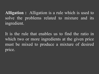 Alligation : Alligation is a rule which is used to
solve the problems related to mixture and its
ingredient.
It is the rule that enables us to find the ratio in
which two or more ingredients at the given price
must be mixed to produce a mixture of desired
price.
 
