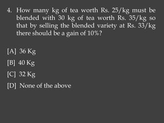 4. How many kg of tea worth Rs. 25/kg must be
blended with 30 kg of tea worth Rs. 35/kg so
that by selling the blended variety at Rs. 33/kg
there should be a gain of 10%?
[A] 36 Kg
[B] 40 Kg
[C] 32 Kg
[D] None of the above
 