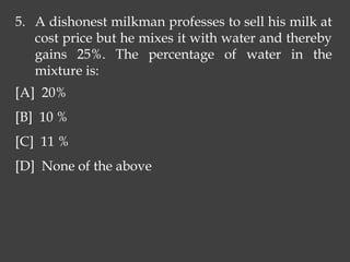 5. A dishonest milkman professes to sell his milk at
cost price but he mixes it with water and thereby
gains 25%. The percentage of water in the
mixture is:
[A] 20%
[B] 10 %
[C] 11 %
[D] None of the above
 