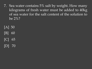 7. Sea water contains 5% salt by weight. How many
kilograms of fresh water must be added to 40kg
of sea water for the salt content of the solution to
be 2%?
[A] 50
[B] 60
[C] 65
[D] 70
 