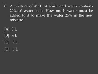 8. A mixture of 45 L of spirit and water contains
20% of water in it. How much water must be
added to it to make the water 25% in the new
mixture?
[A] 3 L
[B] 4 L
[C] 5 L
[D] 6 L
 