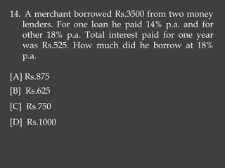 14. A merchant borrowed Rs.3500 from two money
lenders. For one loan he paid 14% p.a. and for
other 18% p.a. Total interest paid for one year
was Rs.525. How much did he borrow at 18%
p.a.
[A] Rs.875
[B] Rs.625
[C] Rs.750
[D] Rs.1000
 