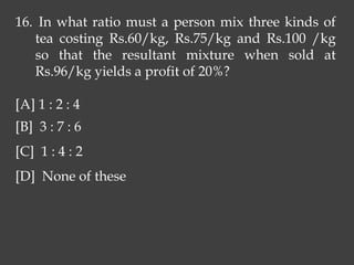 16. In what ratio must a person mix three kinds of
tea costing Rs.60/kg, Rs.75/kg and Rs.100 /kg
so that the resultant mixture when sold at
Rs.96/kg yields a profit of 20%?
[A] 1 : 2 : 4
[B] 3 : 7 : 6
[C] 1 : 4 : 2
[D] None of these
 