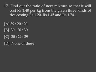 17. Find out the ratio of new mixture so that it will
cost Rs 1.40 per kg from the given three kinds of
rice costing Rs 1.20, Rs 1.45 and Rs 1.74.
[A] 39 : 20 : 20
[B] 30 : 20 : 30
[C] 30 : 29 : 29
[D] None of these
 