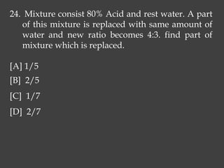 24. Mixture consist 80% Acid and rest water. A part
of this mixture is replaced with same amount of
water and new ratio becomes 4:3. find part of
mixture which is replaced.
[A] 1/5
[B] 2/5
[C] 1/7
[D] 2/7
 