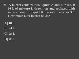 26. A bucket contains two liquids A and B in 5:3. If
16 L of mixture is drawn off and replaced with
same amount of liquid B, the ratio becomes 3:5.
How much Liter bucket holds?
[A] 40 L
[B] 24 L
[C] 26 L
[D] 80 L
 