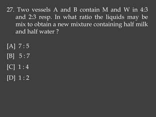 27. Two vessels A and B contain M and W in 4:3
and 2:3 resp. In what ratio the liquids may be
mix to obtain a new mixture containing half milk
and half water ?
[A] 7 : 5
[B] 5 : 7
[C] 1 : 4
[D] 1 : 2
 
