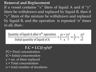 Removal and Replacement
If a vessel contains “x” liters of liquid A and if “y”
liters be withdrawn and replaced by liquid B, then if
“y” liters of the mixture be withdrawn and replaced
by liquid B, and the operation is repeated ‘n’ times
in all, then :
F.C = I.C(1-y/x)n
FC= Final concentration
IC= Initial concentration
y = no. of liters replaced
x = Total concentration
n = total number of iterations
 