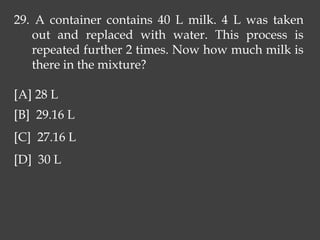 29. A container contains 40 L milk. 4 L was taken
out and replaced with water. This process is
repeated further 2 times. Now how much milk is
there in the mixture?
[A] 28 L
[B] 29.16 L
[C] 27.16 L
[D] 30 L
 