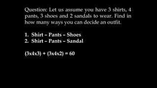 Question: Let us assume you have 3 shirts, 4
pants, 3 shoes and 2 sandals to wear. Find in
how many ways you can decide an outfit.
1. Shirt – Pants – Shoes
2. Shirt – Pants – Sandal
(3x4x3) + (3x4x2) = 60
 