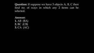Question: If suppose we have 3 objects A, B, C then
find no. of ways in which any 2 items can be
selected.
Answer:
1. AB (BA)
2. BC (CB)
3. CA (AC)
 