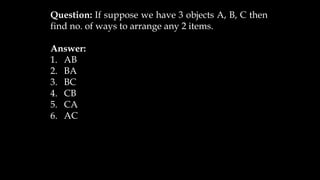 Question: If suppose we have 3 objects A, B, C then
find no. of ways to arrange any 2 items.
Answer:
1. AB
2. BA
3. BC
4. CB
5. CA
6. AC
 